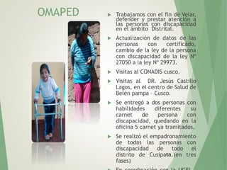 117
OMAPED  Trabajamos con el fin de Velar,
defender y prestar atención a
las personas con discapacidad
en el ámbito Distrital.
 Actualización de datos de las
personas con certificado,
cambio de la ley de la persona
con discapacidad de la ley Nº
27050 a la ley Nº 29973.
 Visitas al CONADIS cusco.
 Visitas al DR. Jesús Castillo
Lagos, en el centro de Salud de
Belén pampa – Cusco.
 Se entregó a dos personas con
habilidades diferentes su
carnet de persona con
discapacidad, quedando en la
oficina 5 carnet ya tramitados.
 Se realizó el empadronamiento
de todas las personas con
discapacidad de todo el
distrito de Cusipata.(en tres
fases)
 