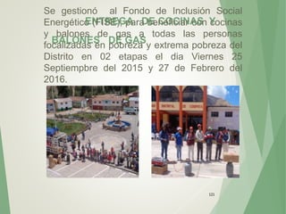 ENTREGA DE COCINAS Y
BALONES DE GAS
121
Se gestionó al Fondo de Inclusión Social
Energético (FISE); para beneficiar con cocinas
y balones de gas a todas las personas
focalizadas en pobreza y extrema pobreza del
Distrito en 02 etapas el dia Viernes 25
Septiempbre del 2015 y 27 de Febrero del
2016.
 