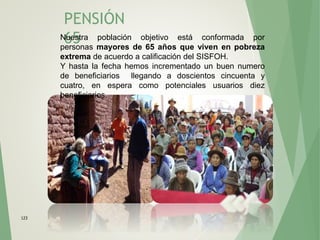 PENSIÓN
65
123
Nuestra población objetivo está conformada por
personas mayores de 65 años que viven en pobreza
extrema de acuerdo a calificación del SISFOH.
Y hasta la fecha hemos incrementado un buen numero
de beneficiarios llegando a doscientos cincuenta y
cuatro, en espera como potenciales usuarios diez
beneficiarios.
 