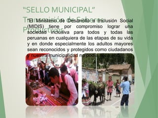 “SELLO MUNICIPAL”
Transmisión de Saberes
Productivos.
124
“El Ministerio de Desarrollo e Inclusión Social
(MIDIS) tiene por compromiso lograr una
sociedad inclusiva para todos y todas las
peruanas en cualquiera de las etapas de su vida
y en donde especialmente los adultos mayores
sean reconocidos y protegidos como ciudadanos
y nuestra municipalidad no podía ser ajeno.
 
