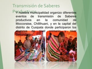 125
Transmisión de Saberes
Productivos.Y nuestra municipalidad organizo diferentes
eventos de transmisión de Saberes
productivos en la comunidad de
Moccoraise, Chillihuani, y en la capital del
distrito de Cusipata donde participaron los
alumnos de nivel primario y nivel
Secundario
 