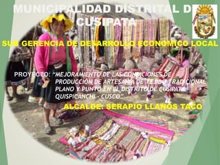MUNICIPALIDAD DISTRITAL DE
CUSIPATA
SUB GERENCIA DE DESARROLLO ECONOMICO LOCAL
PROYECTO: “MEJORAMIENTO DE LAS CONDICIONES DE
PRODUCCIÓN DE ARTESANIA DE TEJIDO TRADICIONAL
PLANO Y PUNTO EN EL DISTRITO DE CUSIPATA –
QUISPICANCHI - CUSCO”
ALCALDE: SERAPIO LLANOS TACO
 