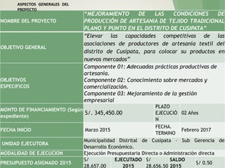 NOMBRE DEL PROYECTO
“MEJORAMIENTO DE LAS CONDICIONES DE
PRODUCCIÓN DE ARTESANIA DE TEJIDO TRADICIONAL
PLANO Y PUNTO EN EL DISTRITO DE CUSIPATA”
OBJETIVO GENERAL
“Elevar las capacidades competitivas de las
asociaciones de productores de artesanía textil del
distrito de Cusipata, para colocar su productos en
nuevos mercados”
OBJETIVOS
ESPECIFICOS
Componente 01: Adecuadas prácticas productivas de
artesanía.
Componente 02: Conocimiento sobre mercados y
comercialización.
Componente 03: Mejoramiento de la gestión
empresarial
MONTO DE FINANCIAMIENTO (Según
expediente)
S/. 345,450.00
PLAZO
EJECUCIÓ
N
02 Años
FECHA INICIO Marzo 2015
FECHA.
TERMINO
Febrero 2017
UNIDAD EJECUTORA
Municipalidad Distrital de Cusipata – Sub Gerencia de
Desarrollo Económico.
MODALIDAD DE EJECUCION Ejecución Presupuestaria Directa o Administración directa
PRESUPUESTO ASIGNADO 2015
S/
28,657.00
EJECUTADO
2015
S/
28,656.50
SALDO
2015
S/ 0.50
ASPECTOS GENERALES DEL
PROYECTO
 