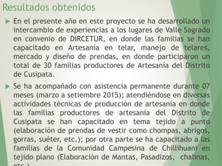 Resultados obtenidos
 En el presente año en este proyecto se ha desarrollado un
intercambio de experiencias a los lugares de Valle Sagrado
en convenio de DIRCETUR, en donde las familias se han
capacitado en Artesanía en telar, manejo de telares,
mercado y diseño de prendas, en donde participaron un
total de 30 familias productores de Artesanía del Distrito
de Cusipata.
 Se ha acompañado con asistencia permanente durante 07
meses (marzo a setiembre 2015); atendiéndose en diversas
actividades técnicas de producción de artesanía en donde
las familias productores de artesanía del Distrito de
Cusipata se han capacitado en tema tejido a punto
(elaboración de prendas de vestir como chompas, abrigos,
gorras, suéter, etc.); por otra parte se ha capacitado a las
familias de la Comunidad Campesina de Chillihuani en
tejido plano (Elaboración de Mantas, Pasadizos, chalinas,
 
