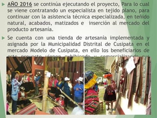  AÑO 2016 se continúa ejecutando el proyecto, Para lo cual
se viene contratando un especialista en tejido plano, para
continuar con la asistencia técnica especializada, en teñido
natural, acabados, matizados e inserción al mercado del
producto artesanía.
 Se cuenta con una tienda de artesanía implementada y
asignada por la Municipalidad Distrital de Cusipata en el
mercado Modelo de Cusipata, en ello los beneficiarios de
este proyecto vienen exhibiendo y comercializando sus
productos
 