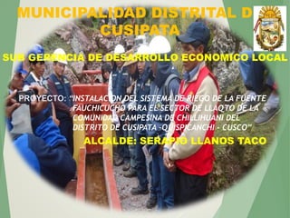 MUNICIPALIDAD DISTRITAL DE
CUSIPATA
SUB GERENCIA DE DESARROLLO ECONOMICO LOCAL
PROYECTO: “INSTALACION DEL SISTEMA DE RIEGO DE LA FUENTE
FAUCHICUCHO PARA EL SECTOR DE LLAQTO DE LA
COMUNIDAD CAMPESINA DE CHILLIHUANI DEL
DISTRITO DE CUSIPATA –QUISPICANCHI - CUSCO”
ALCALDE: SERAPIO LLANOS TACO
 