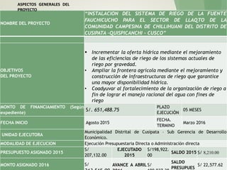 NOMBRE DEL PROYECTO
“INSTALACION DEL SISTEMA DE RIEGO DE LA FUENTE
FAUCHICUCHO PARA EL SECTOR DE LLAQTO DE LA
COMUNIDAD CAMPESINA DE CHILLIHUANI DEL DISTRITO DE
CUSIPATA –QUISPICANCHI - CUSCO”
OBJETIVOS
DEL PROYECTO
 Incrementar la oferta hídrica mediante el mejoramiento
de las eficiencias de riego de los sistemas actuales de
riego por gravedad.
• Ampliar la frontera agrícola mediante el mejoramiento y
construcción de infraestructuras de riego que garantice
una mayor disponibilidad hídrica.
• Coadyuvar al fortalecimiento de la organización de riego a
fin de lograr el manejo racional del agua con fines de
riego
MONTO DE FINANCIAMIENTO (Según
expediente)
S/. 651,488.75
PLAZO
EJECUCIÓN
05 MESES
FECHA INICIO Agosto 2015
FECHA.
TERMINO
Marzo 2016
UNIDAD EJECUTORA
Municipalidad Distrital de Cusipata – Sub Gerencia de Desarrollo
Económico.
MODALIDAD DE EJECUCION Ejecución Presupuestaria Directa o Administración directa
PRESUPUESTO ASIGNADO 2015
S/
207,132.00
EJECUTADO
2015
S/198,922.
00
SALDO 2015 S/ 8,210.00
MONTO ASIGNADO 2016 S/ AVANCE A ABRIL S/
SALDO
PRESUPUES
S/ 22,577.62
ASPECTOS GENERALES DEL
PROYECTO
 