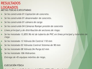 METAS FISICAS EJECUTADAS:
 Se ha construido 01 Captación de concreto.
 Se ha construido 01 desarenador de concreto.
 Se ha construido 01 cámara de carga
 Se ha construido 04 Cámaras Rompe presión de concreto
 Línea principal y de distribución de sectores de riego:
 Se ha instalado 13,855.96 ml de tubería de PVC en línea principal y laterales de
riego
 Se ha instalado 13 Válvula De Control 110 mm
 Se ha instalado 03 Válvulas Control Sistema de 90 mm
 Se ha instalado 08 Válvula De Purga 63 mm
 Se ha instalado 106 Hidrantes
 Entrega de 45 equipos móviles de riego.
 EJECUCIÓN FÍSICA
RESULTADOS
LOGRADOS
 