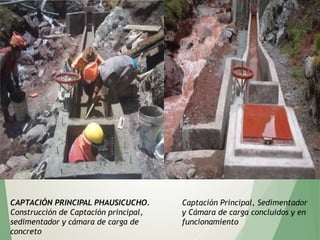 CAPTACIÓN PRINCIPAL PHAUSICUCHO.
Construcción de Captación principal,
sedimentador y cámara de carga de
concreto
Captación Principal, Sedimentador
y Cámara de carga concluidos y en
funcionamiento
 