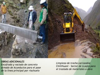 OBRAS ADICIONALES
Encofrado y vaciado de concreto
armado de Acueductos para el pase
de la línea principal por riachuelo
Limpieza de trocha carrozable
Chillihuani – Sector de LLaqto para
el traslado de materiales a obra
 