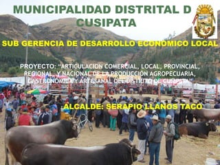 MUNICIPALIDAD DISTRITAL DE
CUSIPATA
SUB GERENCIA DE DESARROLLO ECONOMICO LOCAL
PROYECTO: “ARTICULACION COMERCIAL, LOCAL, PROVINCIAL,
REGIONAL, Y NACIONAL DE LA PRODUCCIÓN AGROPECUARIA,
GASTRONÓMICA Y ARTESANAL DEL DISTRITO DE CUSIPATA”
ALCALDE: SERAPIO LLANOS TACO
 