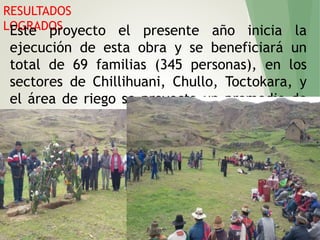 RESULTADOS
LOGRADOSEste proyecto el presente año inicia la
ejecución de esta obra y se beneficiará un
total de 69 familias (345 personas), en los
sectores de Chillihuani, Chullo, Toctokara, y
el área de riego se proyecta un promedio de
80, mil m2 (8 Has).
 