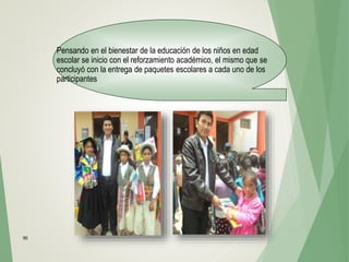 90
Pensando en el bienestar de la educación de los niños en edad
escolar se inicio con el reforzamiento académico, el mismo que se
concluyó con la entrega de paquetes escolares a cada uno de los
participantes
 