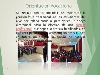 94
Se realizo con la finalidad de esclarecer la
problemática vocacional de los estudiantes del
nivel secundaria como a, para darles un apoyo
direccional hacia la elección de una carrera
profesional, que sepan sobre sus habilidades, en
qué área pueden llegar a desempeñarlas y que en
un futuro no tengan la opción de haberse
equivocado en su elección
OrientaciónVocacional
 