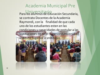 95
Para los alumnus de Educación Secundaria,
se contrato Docentes de la Academia
Raymondi, con la finalidad de que cada
uno de los estudiantes esten en las
condiciones y capacidades de postular a las
Instituciones de nivel Superior (Universidad,
Instituto Superior o 1nstitutos
tecnológicos).
Academia Municipal Pre
Universitario
 
