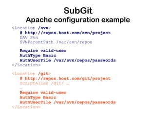 SubGit
     Apache configuration example
<Location /svn>
   # http://repos.host.com/svn/project
   DAV Svn
   SVNParentPath /var/svn/repos
   Require valid-user
   AuthType Basic
   AuthUserFile /var/svn/repos/passwords
</Location>
<Location /git>
   # http://repos.host.com/git/project
   ScriptAlias /git/ …
   …
   Require valid-user
   AuthType Basic
   AuthUserFile /var/svn/repos/passwords
</Location>
 