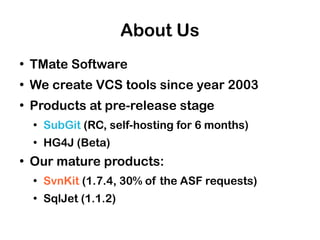 About Us
●
    TMate Software
●
    We create VCS tools since year 2003
●
    Products at pre-release stage
    ●
        SubGit (RC, self-hosting for 6 months)
    ●
        HG4J (Beta)
●
    Our mature products:
    ●
        SvnKit (1.7.4, 30% of the ASF requests)
    ●
        SqlJet (1.1.2)
 