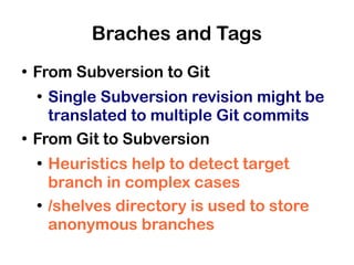 Braches and Tags
●
    From Subversion to Git
    ●
      Single Subversion revision might be
      translated to multiple Git commits
●
    From Git to Subversion
    ●
        Heuristics help to detect target
        branch in complex cases
    ●
        /shelves directory is used to store
        anonymous branches
 