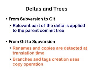 Deltas and Trees
●
    From Subversion to Git
    ●
        Relevant part of the delta is applied
        to the parent commit tree

●
    From Git to Subversion
    ●
        Renames and copies are detected at
        translation time
    ●
        Branches and tags creation uses
        copy operation
 