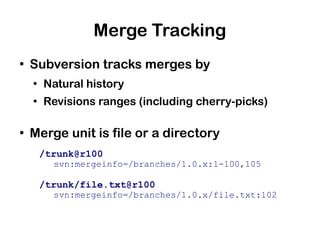 Merge Tracking
●
    Subversion tracks merges by
    ●
        Natural history
    ●
        Revisions ranges (including cherry-picks)

●
    Merge unit is file or a directory
        /trunk@r100
          svn:mergeinfo=/branches/1.0.x:1-100,105

        /trunk/file.txt@r100
          svn:mergeinfo=/branches/1.0.x/file.txt:102
 