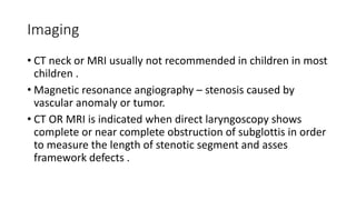 Imaging
• CT neck or MRI usually not recommended in children in most
children .
• Magnetic resonance angiography – stenosis caused by
vascular anomaly or tumor.
• CT OR MRI is indicated when direct laryngoscopy shows
complete or near complete obstruction of subglottis in order
to measure the length of stenotic segment and asses
framework defects .
 