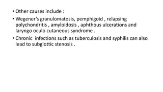 • Other causes include :
• Wegener’s granulomatosis, pemphigoid , relapsing
polychondritis , amyloidosis , aphthous ulcerations and
laryngo oculo cutaneous syndrome .
• Chronic infections such as tuberculosis and syphilis can also
lead to subglottic stenosis .
 