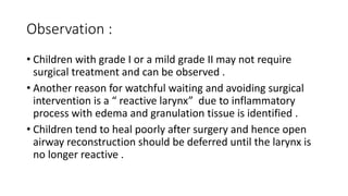 Observation :
• Children with grade I or a mild grade II may not require
surgical treatment and can be observed .
• Another reason for watchful waiting and avoiding surgical
intervention is a “ reactive larynx” due to inflammatory
process with edema and granulation tissue is identified .
• Children tend to heal poorly after surgery and hence open
airway reconstruction should be deferred until the larynx is
no longer reactive .
 