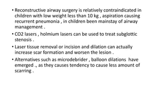• Reconstructive airway surgery is relatively contraindicated in
children with low weight less than 10 kg , aspiration causing
recurrent pneumonia , in children been mainstay of airway
management .
• CO2 lasers , holmium lasers can be used to treat subglottic
stenosis .
• Laser tissue removal or incision and dilation can actually
increase scar formation and worsen the lesion .
• Alternatives such as microdebrider , balloon dilations have
emerged ., as they causes tendency to cause less amount of
scarring .
 