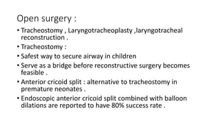 Open surgery :
• Tracheostomy , Laryngotracheoplasty ,laryngotracheal
reconstruction .
• Tracheostomy :
• Safest way to secure airway in children
• Serve as a bridge before reconstructive surgery becomes
feasible .
• Anterior cricoid split : alternative to tracheostomy in
premature neonates .
• Endoscopic anterior cricoid split combined with balloon
dilations are reported to have 80% success rate .
 