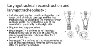 Laryngotracheal reconstruction and
laryngotracheoplasty :
• Includes splitting the cricoid cartilage the , the
lower third of thyroid cartilage and the first
tracheal ring and expanding the framework with
cartilage grafts , harvested from one of the
coastal ribs , preferably on the right side .
• Single or two step procedure .
• Single stage LTP is defined as not leaving a
tracheostomy tube at the end of surgery and
placing a nasotracheal tube as a stent for a
period of 5-7 days .
• Two stage LTP is defined as tracheostomy tube at
end of procedure that is removed several weeks
after the primary procedure .
 
