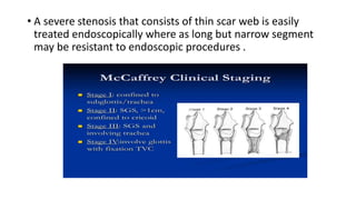 • A severe stenosis that consists of thin scar web is easily
treated endoscopically where as long but narrow segment
may be resistant to endoscopic procedures .
 