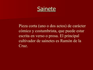 Sainete Pieza corta (uno o dos actos) de carácter cómico y costumbrista, que puede estar escrita en verso o prosa. El principal cultivador de sainetes es Ramón de la Cruz.   