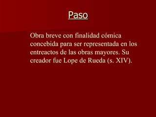 Paso Obra breve con finalidad cómica concebida para ser representada en los entreactos de las obras mayores. Su creador fue Lope de Rueda (s. XIV).   