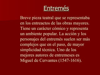 Entremés Breve pieza teatral que se representaba en los entreactos de las obras mayores. Tiene un carácter cómico y representa un ambiente popular. La acción y los personajes del entremés suelen ser más complejos que en el paso, de mayor simplicidad técnica. Uno de los mejores autores de entremeses es Miguel de Cervantes (1547-1616).  