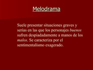 Melodrama Suele presentar situaciones graves y serias en las que los personajes  buenos  sufren despiadadamente a manos de los  malos . Se caracteriza por el sentimentalismo exagerado.   
