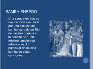 SAMBA-ENREDO
 Una samba-enredo es
una canción ejecutada
por una escuela de
samba, surgido en Río
de Janeiro durante su
la década de 1930. El
término también se
refiere al estilo
particular de música
samba de estas
canciones.
 