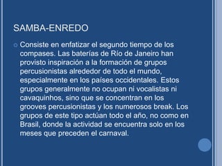 SAMBA-ENREDO
 Consiste en enfatizar el segundo tiempo de los
compases. Las baterías de Río de Janeiro han
provisto inspiración a la formación de grupos
percusionistas alrededor de todo el mundo,
especialmente en los países occidentales. Estos
grupos generalmente no ocupan ni vocalistas ni
cavaquinhos, sino que se concentran en los
grooves percusionistas y los numerosos break. Los
grupos de este tipo actúan todo el año, no como en
Brasil, donde la actividad se encuentra solo en los
meses que preceden el carnaval.
 