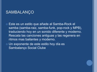 SAMBALANÇO
 Este es un estilo que añade al Samba-Rock el
samba (samba-raiz, samba-funk, pop-rock y MPB),
traduciendo hoy en un sonido diferente y moderno.
Rescata las canciones antiguas y las regenera en
ritmos mas bailantes y moderno.
 Un exponente de este estilo hoy día es
Sambalanço Social Clube
 