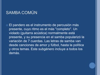 SAMBA COMÚN
 El pandero es el instrumento de percusión más
presente, cuyo ritmo es el más "completo". Un
violado (guitarra acústica) normalmente está
presente, y su presencia en el samba popularizó la
variación de 7 cuerdas. Las letras de samba van
desde canciones de amor y fútbol, hasta la política
y otros temas. Este subgénero incluye a todos los
demás.
 