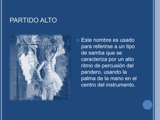 PARTIDO ALTO
 Este nombre es usado
para referirse a un tipo
de samba que se
caracteriza por un alto
ritmo de percusión del
pandero, usando la
palma de la mano en el
centro del instrumento.
 