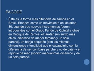 PAGODE
 Ésta es la forma más difundida de samba en el
Brasil. Empezó como un movimiento en los años
80, cuando tres nuevos instrumentos fueron
introducidos con el Grupo Fundo de Quintal y otros
en Cacique de Ramos: el tan-tan (un surdo más
chico ,dinámico de menor tamaño y un solo
parche), un banjo pequeño (con las mismas
dimensiones y tonalidad que el cavaquinho con la
diferencia de ser con base parche y no de caja) y el
repique de mão (sonido manual)mas dinámico y de
un solo parche.
 