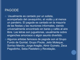 PAGODE
 Usualmente es cantado por un solista,
acompañado del cavaquinho, el violão y al menos
un pandeiro. El pagode es cantado en la mayoría
de las fiestas y las reuniones informales, siendo
universalmente encontrado en bares y cafés al aire
libre. Las letras son juguetonas, usualmente sobre
enganches amorosos o algún asunto divertido.
 Algunos artistas famosos de pagode son el Grupo
Fundo de Quintal, Grupo Pixote, Jeito Moleque,
Sorriso Maroto, Jorge Aragão, Almir Guineto, Zeca
Pagodinho, Seba Pastelero y Revelação.
 