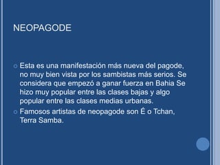 NEOPAGODE
 Esta es una manifestación más nueva del pagode,
no muy bien vista por los sambistas más serios. Se
considera que empezó a ganar fuerza en Bahia Se
hizo muy popular entre las clases bajas y algo
popular entre las clases medias urbanas.
 Famosos artistas de neopagode son É o Tchan,
Terra Samba.
 
