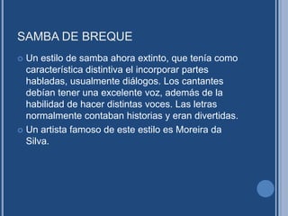 SAMBA DE BREQUE
 Un estilo de samba ahora extinto, que tenía como
característica distintiva el incorporar partes
habladas, usualmente diálogos. Los cantantes
debían tener una excelente voz, además de la
habilidad de hacer distintas voces. Las letras
normalmente contaban historias y eran divertidas.
 Un artista famoso de este estilo es Moreira da
Silva.
 
