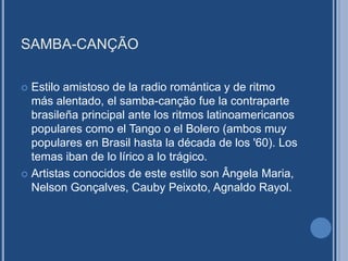 SAMBA-CANÇÃO
 Estilo amistoso de la radio romántica y de ritmo
más alentado, el samba-canção fue la contraparte
brasileña principal ante los ritmos latinoamericanos
populares como el Tango o el Bolero (ambos muy
populares en Brasil hasta la década de los '60). Los
temas iban de lo lírico a lo trágico.
 Artistas conocidos de este estilo son Ângela Maria,
Nelson Gonçalves, Cauby Peixoto, Agnaldo Rayol.
 