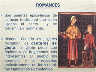    Son poemas épico-líricos de
    carácter tradicional que están
    ligados al canto         y se
    transmitían oralmente.

   Historia: Cuando los juglares
    recitaban los cantares de
    gesta, la gente pedía que
    repitieran los fragmentos más
    interesantes. El pueblo los
    aprendió y al repetirlos
    exclusivamente de forma oral,
    fue cambiando su contenido.
 