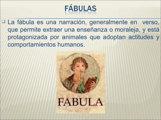    La fábula es una narración, generalmente en verso,
    que permite extraer una enseñanza o moraleja, y está
    protagonizada por animales que adoptan actitudes y
    comportamientos humanos.
 