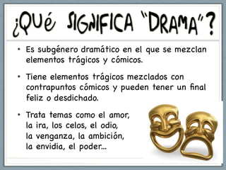 •  Es subgénero dramático en el que se mezclan
   elementos trágicos y cómicos.
•  Tiene elementos trágicos mezclados con
   contrapuntos cómicos y pueden tener un ﬁnal
   feliz o desdichado.
•  Trata temas como el amor,
   la ira, los celos, el odio,
   la venganza, la ambición,
   la envidia, el poder...
 
