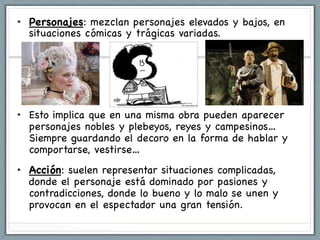 •  Personajes: mezclan personajes elevados y bajos, en
   situaciones cómicas y trágicas variadas.




•  Esto implica que en una misma obra pueden aparecer
   personajes nobles y plebeyos, reyes y campesinos…
   Siempre guardando el decoro en la forma de hablar y
   comportarse, vestirse…
•  Acción: suelen representar situaciones complicadas,
   donde el personaje está dominado por pasiones y
   contradicciones, donde lo bueno y lo malo se unen y
   provocan en el espectador una gran tensión.
 