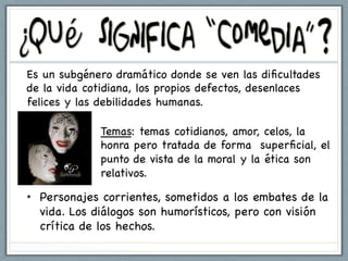Es un subgénero dramático donde se ven las diﬁcultades
de la vida cotidiana, los propios defectos, desenlaces
felices y las debilidades humanas.

             Temas: temas cotidianos, amor, celos, la
             honra pero tratada de forma superﬁcial, el
             punto de vista de la moral y la ética son
             relativos.

•  Personajes corrientes, sometidos a los embates de la
   vida. Los diálogos son humorísticos, pero con visión
   crítica de los hechos.
 